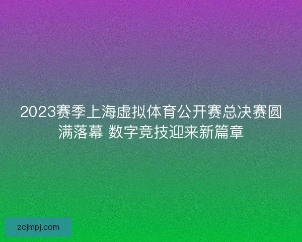 2023赛季上海虚拟体育公开赛总决赛圆满落幕 数字竞技迎来新篇章