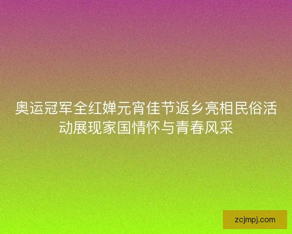 奥运冠军全红婵元宵佳节返乡亮相民俗活动展现家国情怀与青春风采